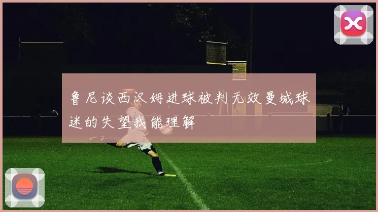 鲁尼谈西汉姆进球被判无效曼城球迷的失望我能理解