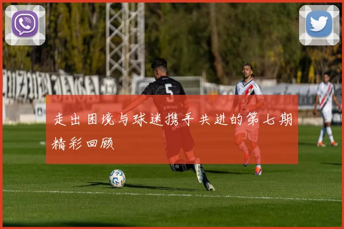 走出困境与球迷携手共进的第七期精彩回顾