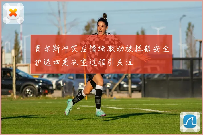 费尔斯冲突后情绪激动被拦截安全护送回更衣室过程引关注