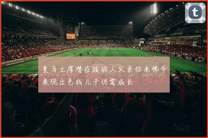 皇马主席潜在接班人父亲称老佛爷表现出色我儿子仍需成长