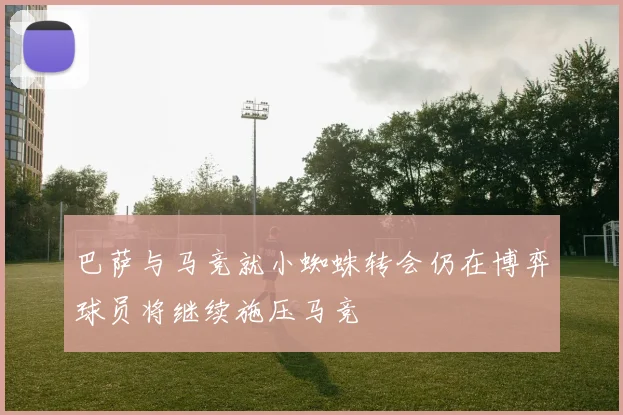 巴萨与马竞就小蜘蛛转会仍在博弈球员将继续施压马竞