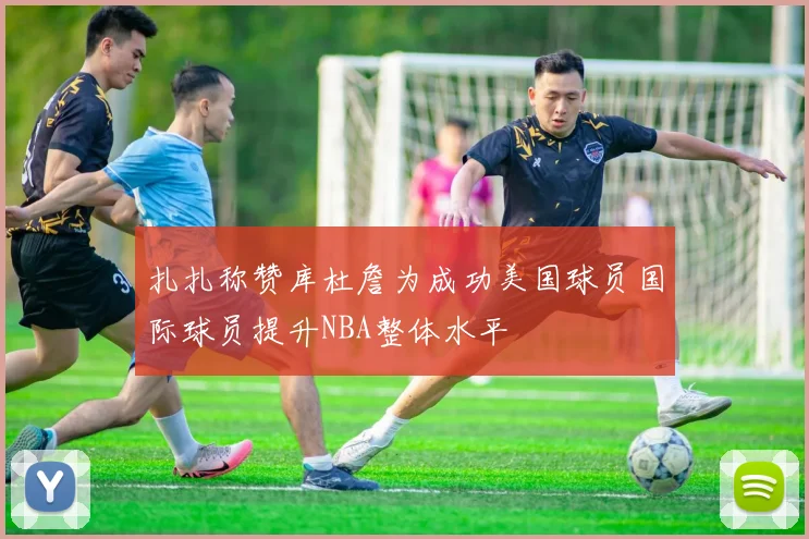 扎扎称赞库杜詹为成功美国球员国际球员提升NBA整体水平