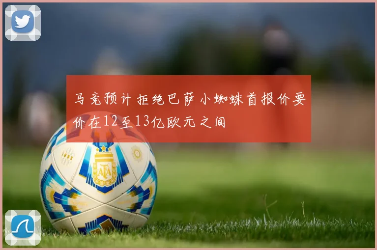 马竞预计拒绝巴萨小蜘蛛首报价要价在12至13亿欧元之间