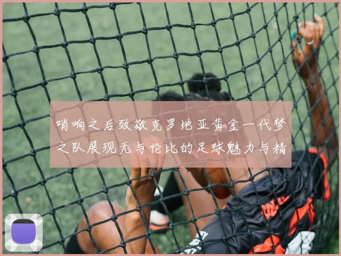 哨响之后致敬克罗地亚黄金一代梦之队展现无与伦比的足球魅力与精神