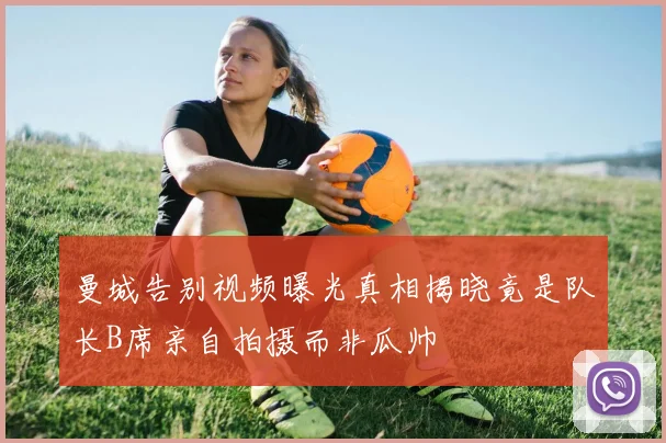 曼城告别视频曝光真相揭晓竟是队长B席亲自拍摄而非瓜帅