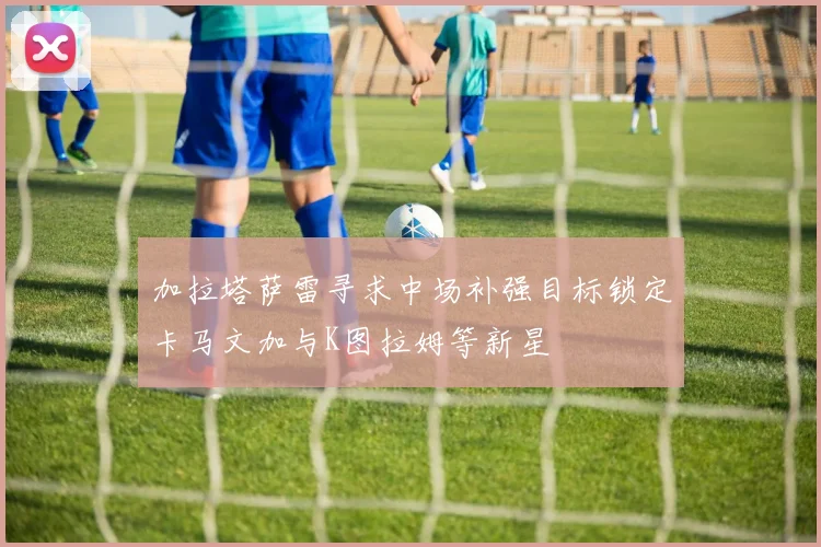 加拉塔萨雷寻求中场补强目标锁定卡马文加与K图拉姆等新星