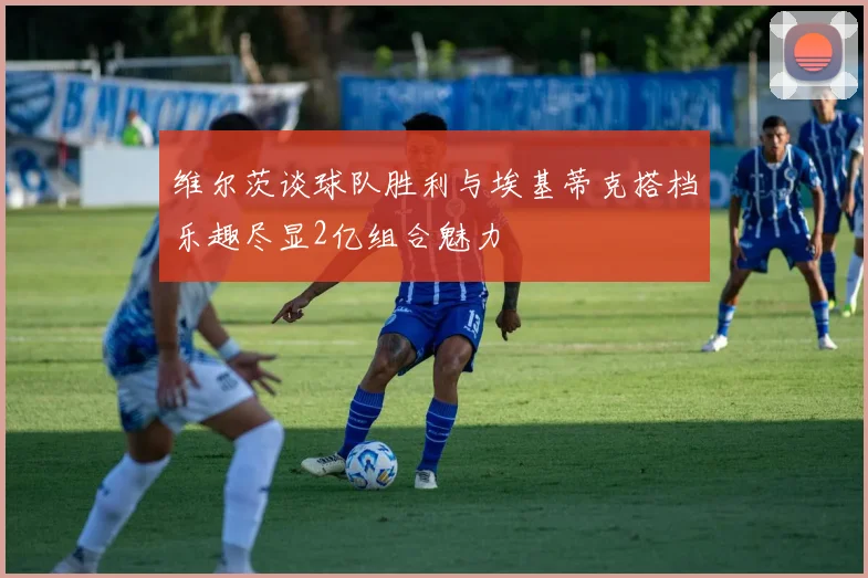 维尔茨谈球队胜利与埃基蒂克搭档乐趣尽显2亿组合魅力