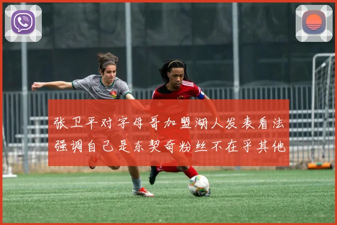 张卫平对字母哥加盟湖人发表看法强调自己是东契奇粉丝不在乎其他球员动态
