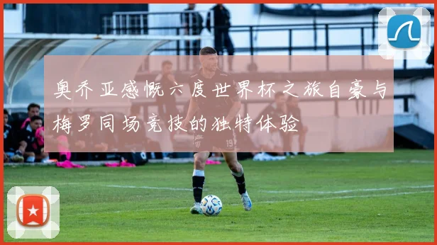 奥乔亚感慨六度世界杯之旅自豪与梅罗同场竞技的独特体验