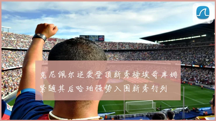 克尼佩尔逆袭登顶新秀榜埃奇库姆紧随其后哈珀强势入围新秀行列