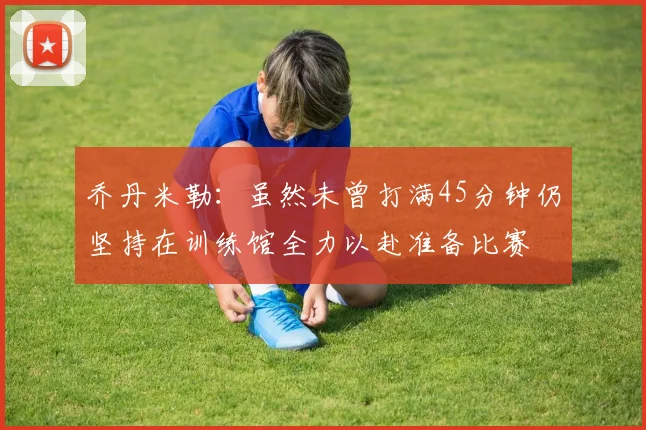 乔丹米勒：虽然未曾打满45分钟仍坚持在训练馆全力以赴准备比赛