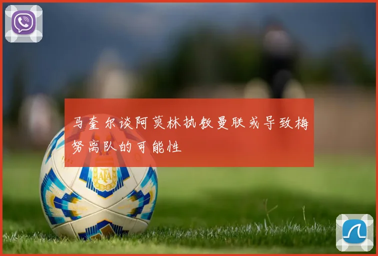 马奎尔谈阿莫林执教曼联或导致梅努离队的可能性