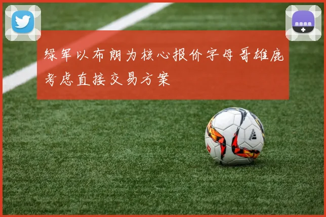 绿军以布朗为核心报价字母哥雄鹿考虑直接交易方案