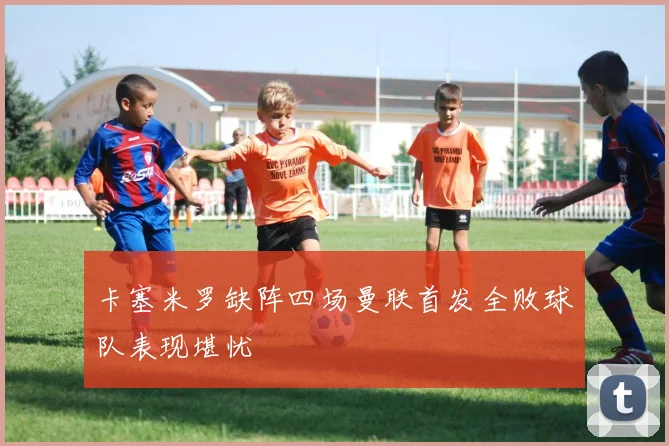 卡塞米罗缺阵四场曼联首发全败球队表现堪忧