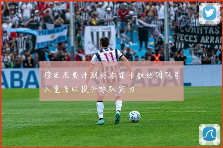 穆里尼奥计划将本菲卡教练团队引入皇马以提升球队实力